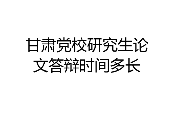 甘肃党校研究生论文答辩时间多长