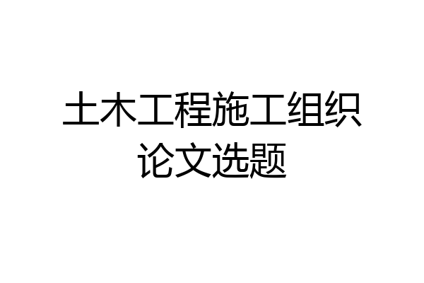 土木工程施工组织论文选题