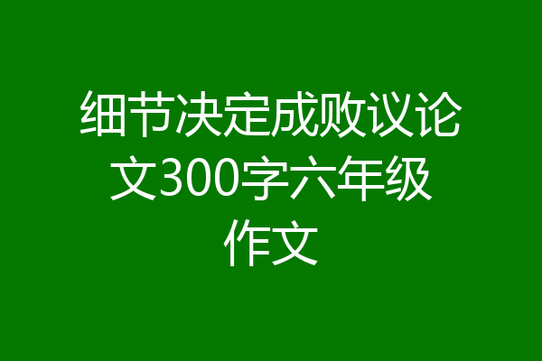 细节决定成败议论文300字六年级作文
