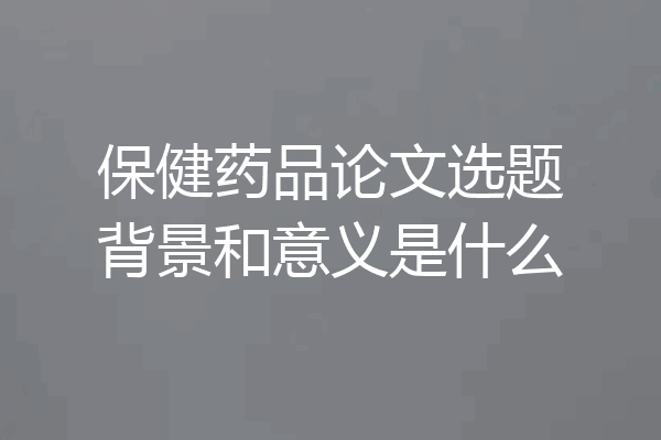 保健药品论文选题背景和意义是什么
