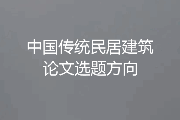 中国传统民居建筑论文选题方向