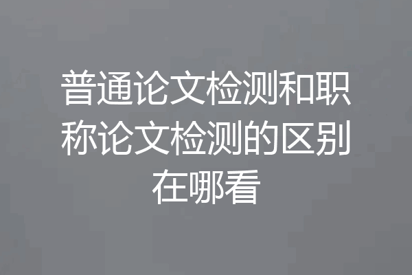 普通论文检测和职称论文检测的区别在哪看