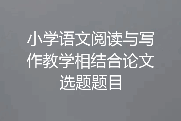 小学语文阅读与写作教学相结合论文选题题目