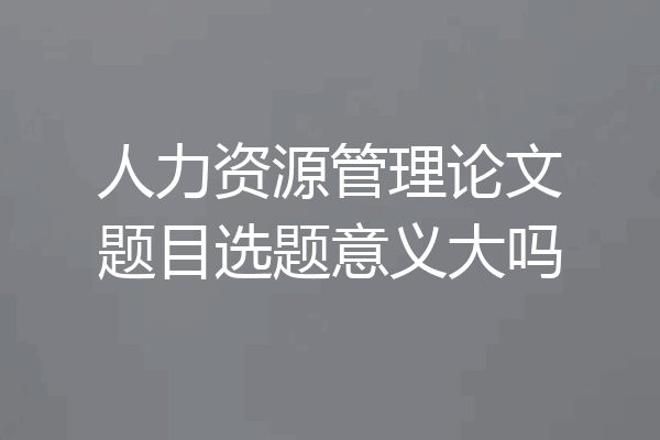 人力资源管理论文题目选题意义大吗
