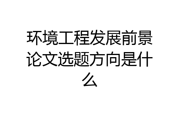 环境工程发展前景论文选题方向是什么