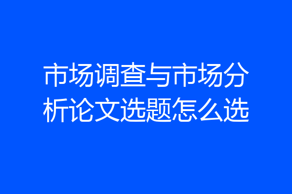 市场调查与市场分析论文选题怎么选