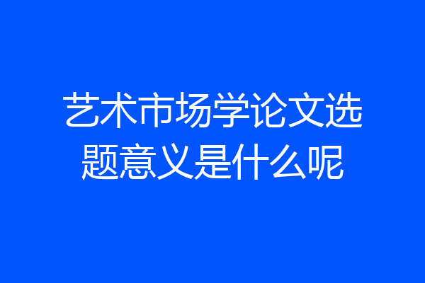 艺术市场学论文选题意义是什么呢
