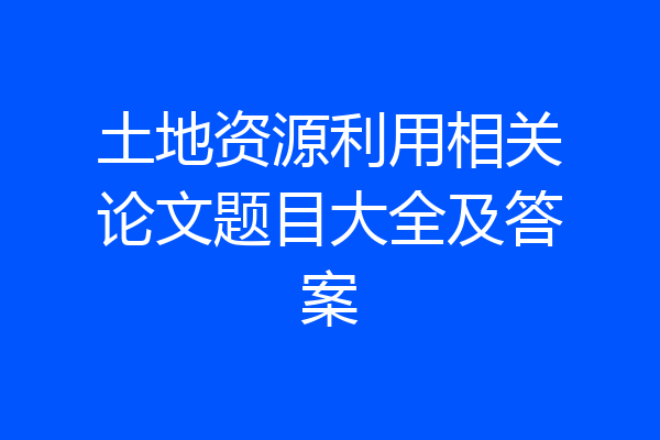 土地资源利用相关论文题目大全及答案