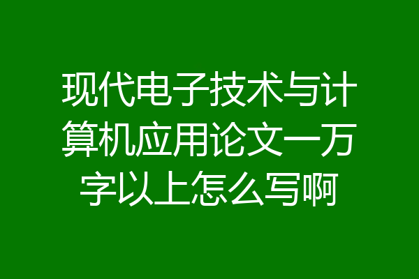 现代电子技术与计算机应用论文一万字以上怎么写啊