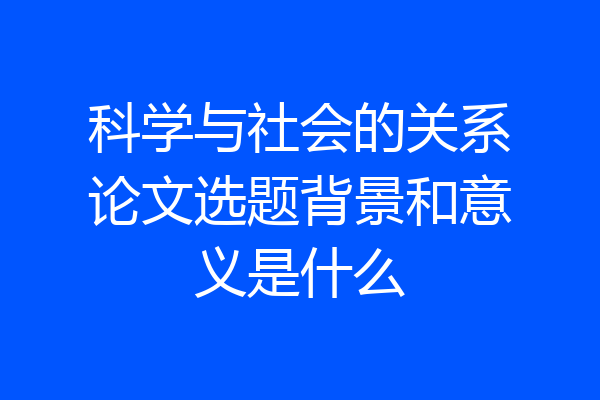 科学与社会的关系论文选题背景和意义是什么