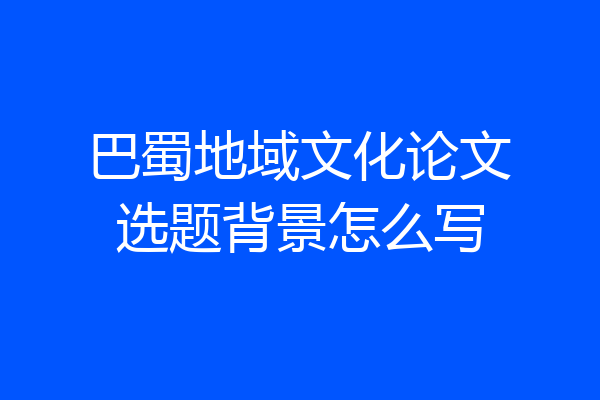 巴蜀地域文化论文选题背景怎么写