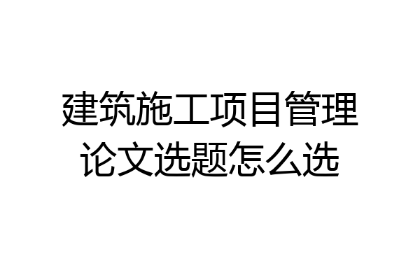 建筑施工项目管理论文选题怎么选