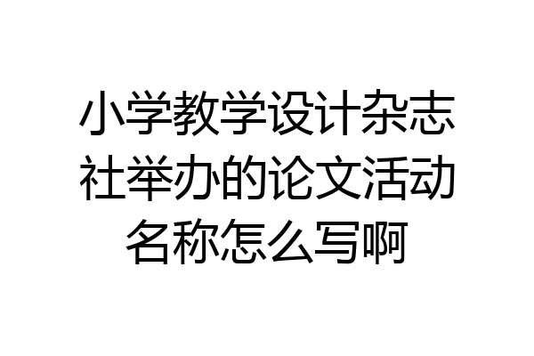 小学教学设计杂志社举办的论文活动名称怎么写啊