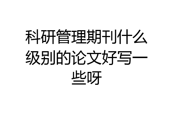 科研管理期刊什么级别的论文好写一些呀