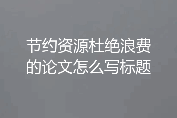 节约资源杜绝浪费的论文怎么写标题