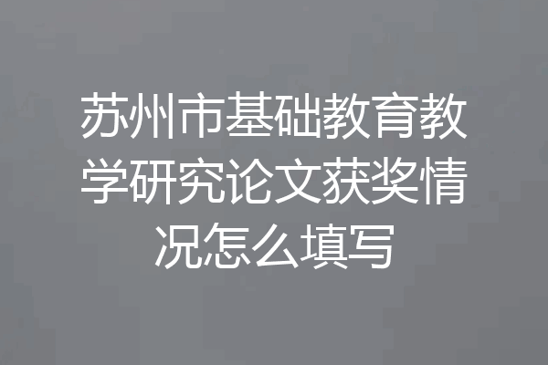 苏州市基础教育教学研究论文获奖情况怎么填写