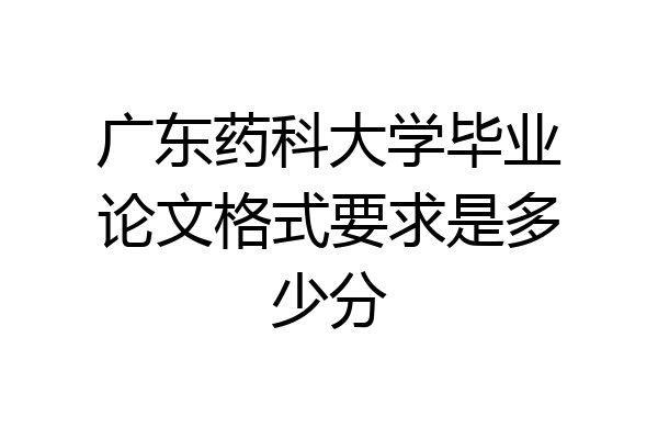 广东药科大学毕业论文格式要求是多少分