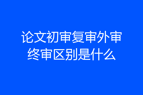 论文初审复审外审终审区别是什么