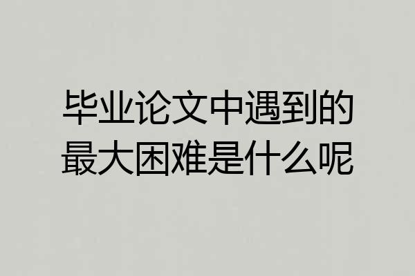 毕业论文中遇到的最大困难是什么呢