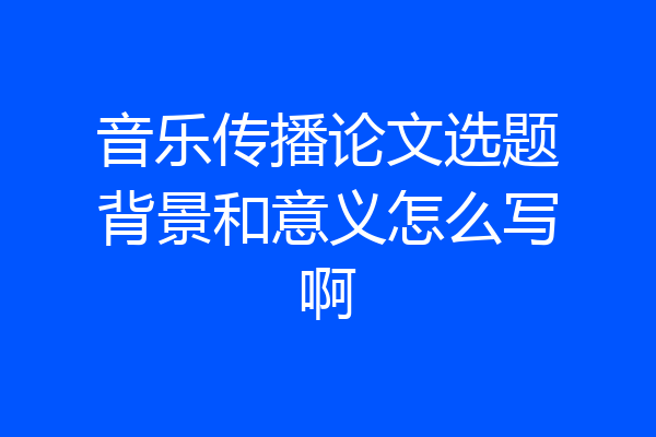 音乐传播论文选题背景和意义怎么写啊