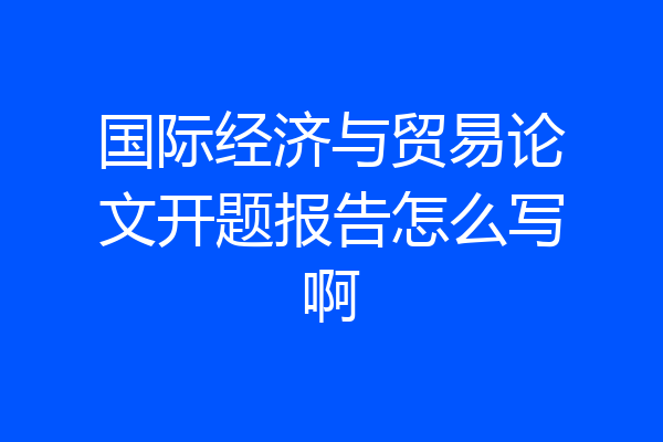 国际经济与贸易论文开题报告怎么写啊