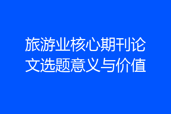 旅游业核心期刊论文选题意义与价值