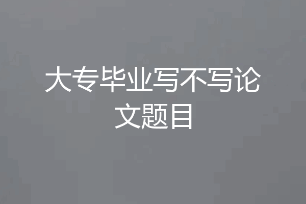 大专毕业写不写论文题目