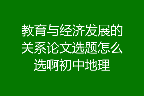 教育与经济发展的关系论文选题怎么选啊初中地理