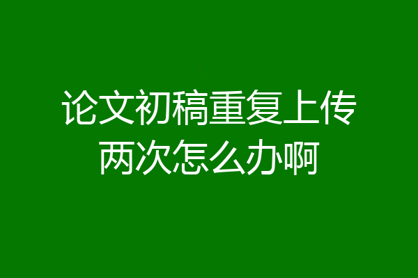 论文初稿重复上传两次怎么办啊