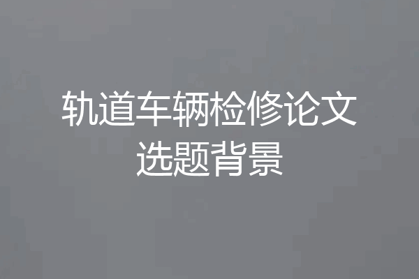 轨道车辆检修论文选题背景