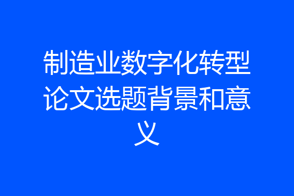 制造业数字化转型论文选题背景和意义