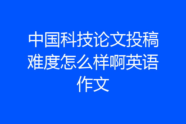 中国科技论文投稿难度怎么样啊英语作文