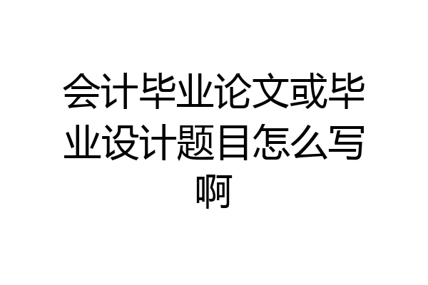 会计毕业论文或毕业设计题目怎么写啊