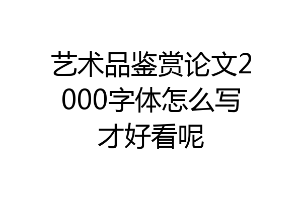 艺术品鉴赏论文2000字体怎么写才好看呢