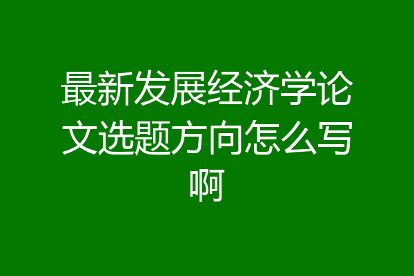 最新发展经济学论文选题方向怎么写啊