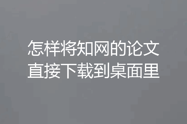 怎样将知网的论文直接下载到桌面里