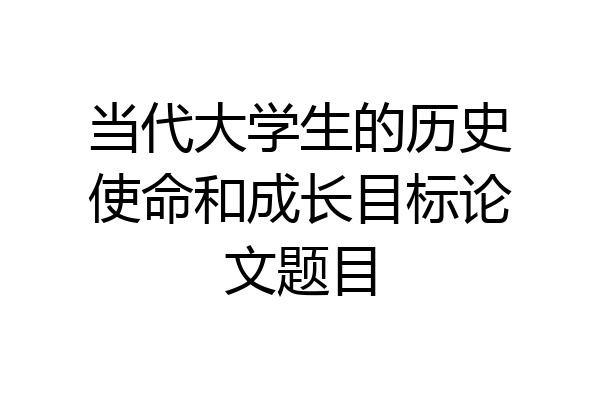 当代大学生的历史使命和成长目标论文题目