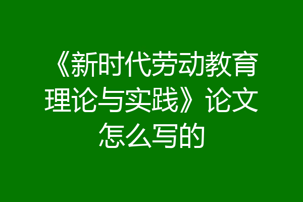 《新时代劳动教育理论与实践》论文怎么写的