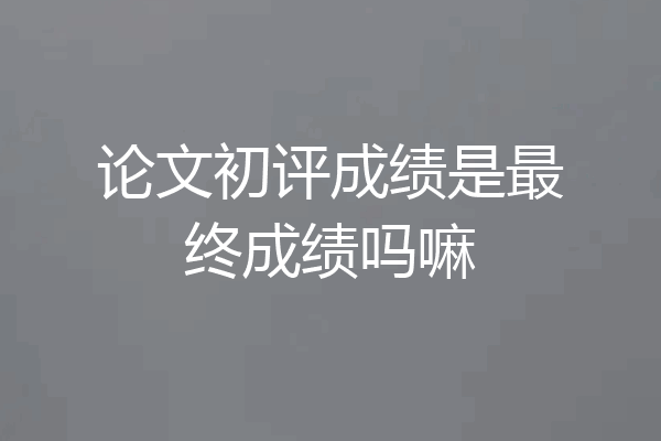 论文初评成绩是最终成绩吗嘛