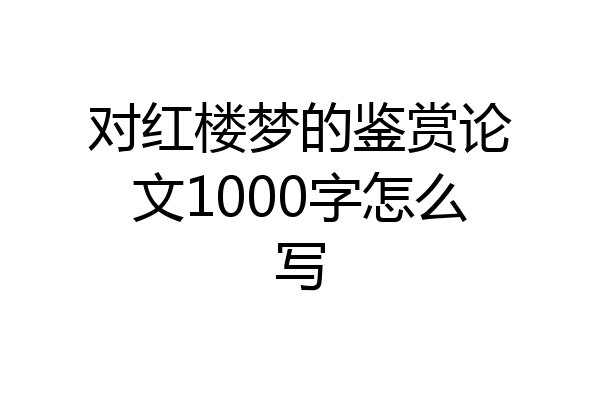对红楼梦的鉴赏论文1000字怎么写