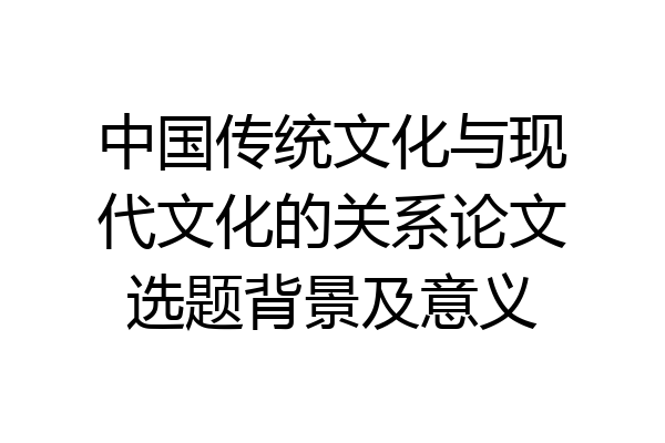 中国传统文化与现代文化的关系论文选题背景及意义