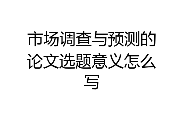 市场调查与预测的论文选题意义怎么写