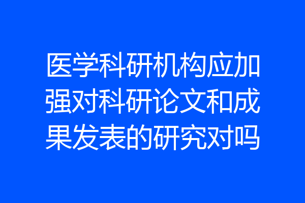 医学科研机构应加强对科研论文和成果发表的研究对吗