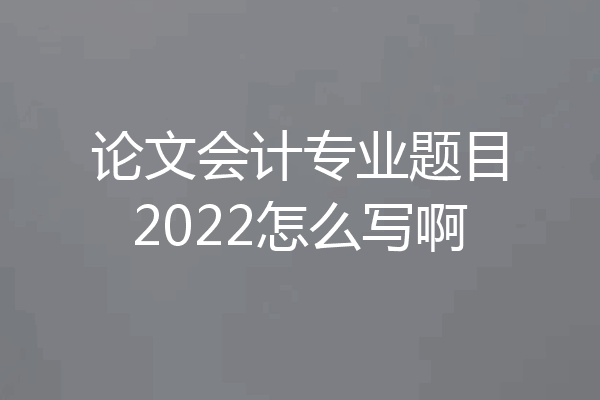 论文会计专业题目2022怎么写啊