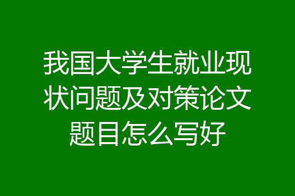 我国大学生就业现状问题及对策论文题目怎么写好