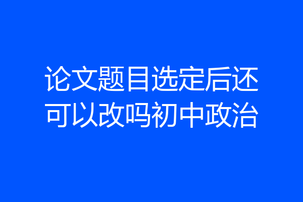 论文题目选定后还可以改吗初中政治