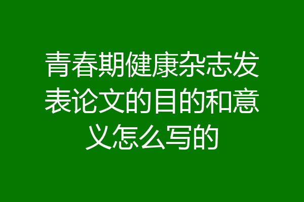 青春期健康杂志发表论文的目的和意义怎么写的