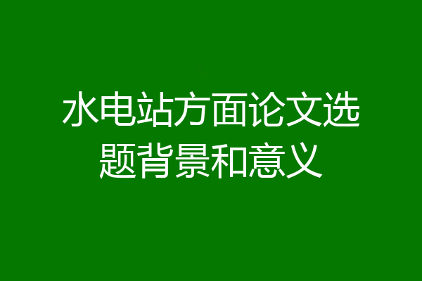 水电站方面论文选题背景和意义