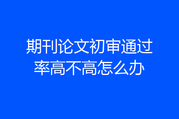 期刊论文初审通过率高不高怎么办