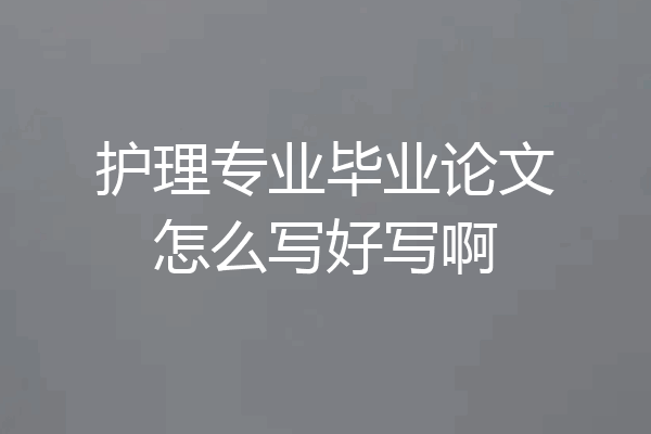 护理专业毕业论文怎么写好写啊